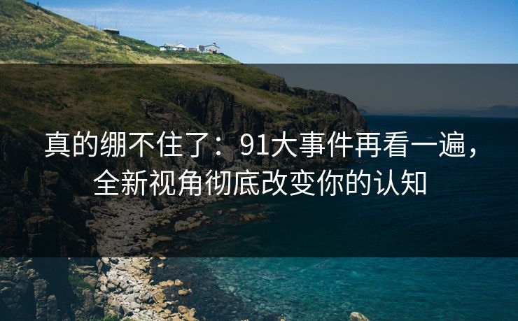 真的绷不住了：91大事件再看一遍，全新视角彻底改变你的认知