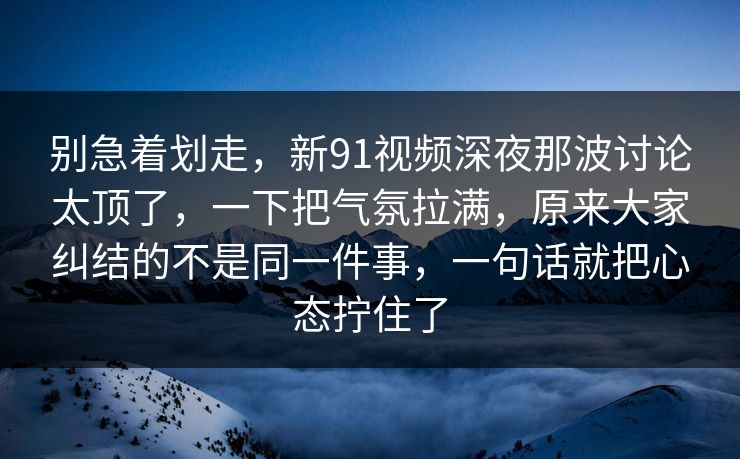 别急着划走，新91视频深夜那波讨论太顶了，一下把气氛拉满，原来大家纠结的不是同一件事，一句话就把心态拧住了