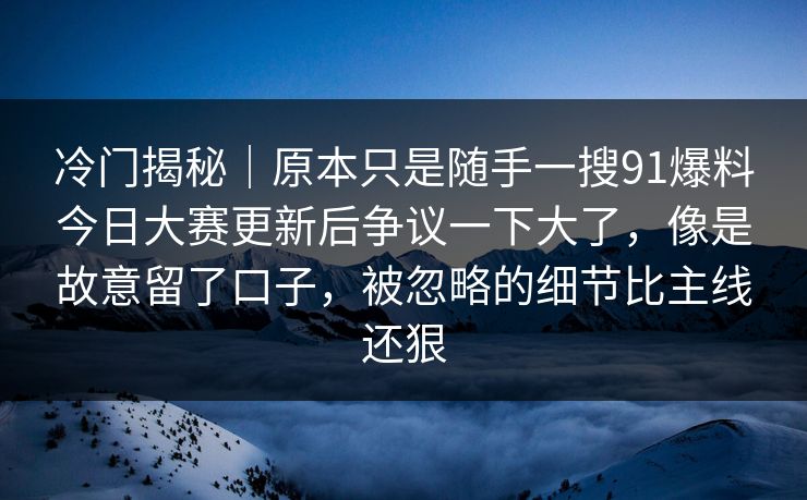 冷门揭秘｜原本只是随手一搜91爆料今日大赛更新后争议一下大了，像是故意留了口子，被忽略的细节比主线还狠