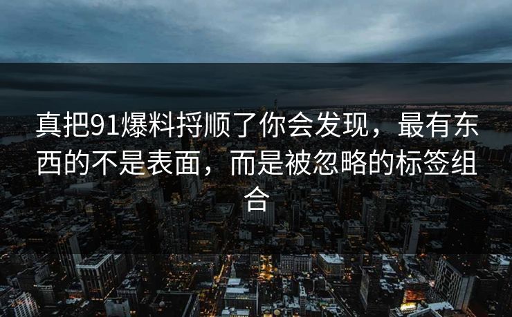 真把91爆料捋顺了你会发现，最有东西的不是表面，而是被忽略的标签组合