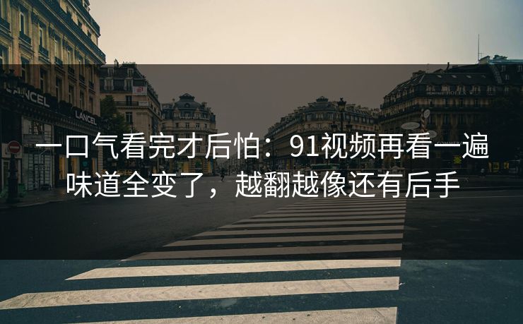 一口气看完才后怕：91视频再看一遍味道全变了，越翻越像还有后手