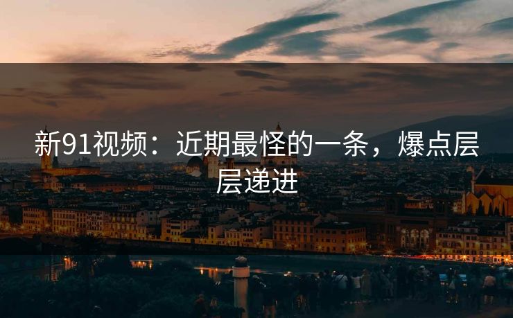 新91视频：近期最怪的一条，爆点层层递进