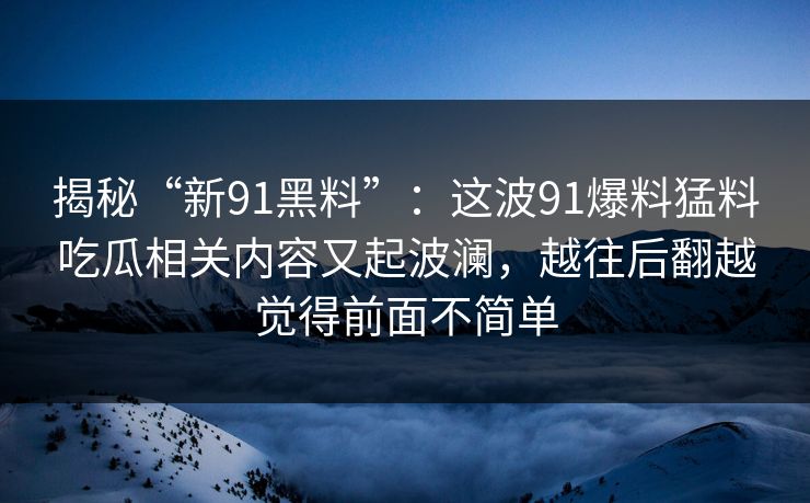 揭秘“新91黑料”：这波91爆料猛料吃瓜相关内容又起波澜，越往后翻越觉得前面不简单
