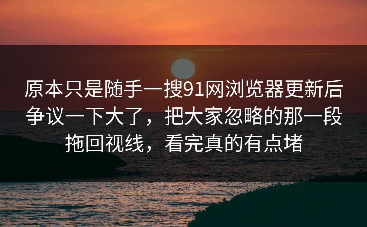 原本只是随手一搜91网浏览器更新后争议一下大了，把大家忽略的那一段拖回视线，看完真的有点堵