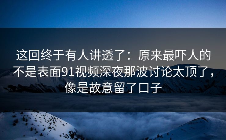 这回终于有人讲透了：原来最吓人的不是表面91视频深夜那波讨论太顶了，像是故意留了口子