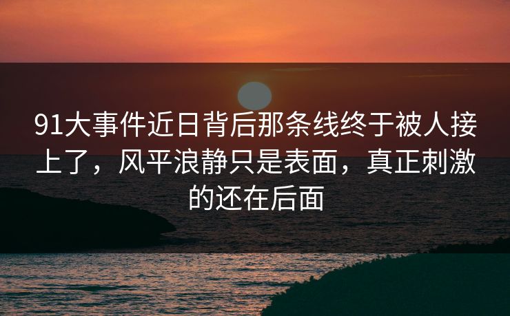 91大事件近日背后那条线终于被人接上了，风平浪静只是表面，真正刺激的还在后面