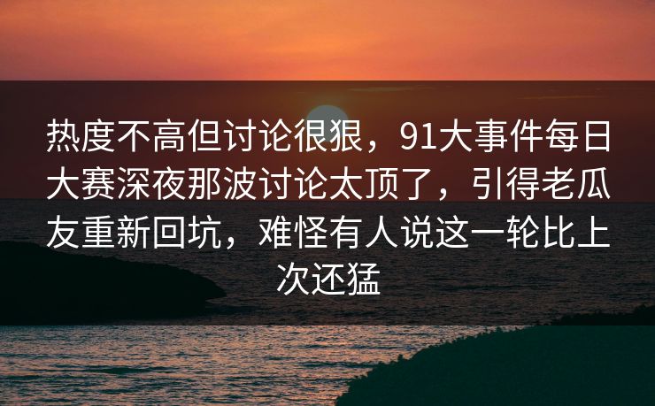热度不高但讨论很狠，91大事件每日大赛深夜那波讨论太顶了，引得老瓜友重新回坑，难怪有人说这一轮比上次还猛