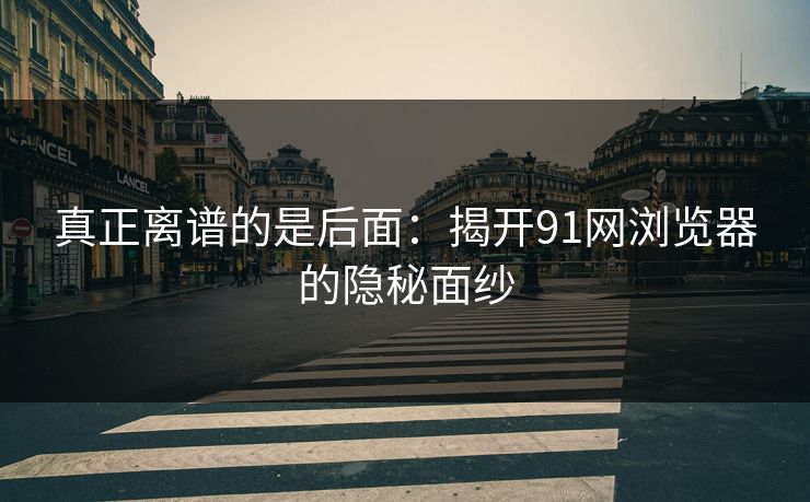 真正离谱的是后面：揭开91网浏览器的隐秘面纱