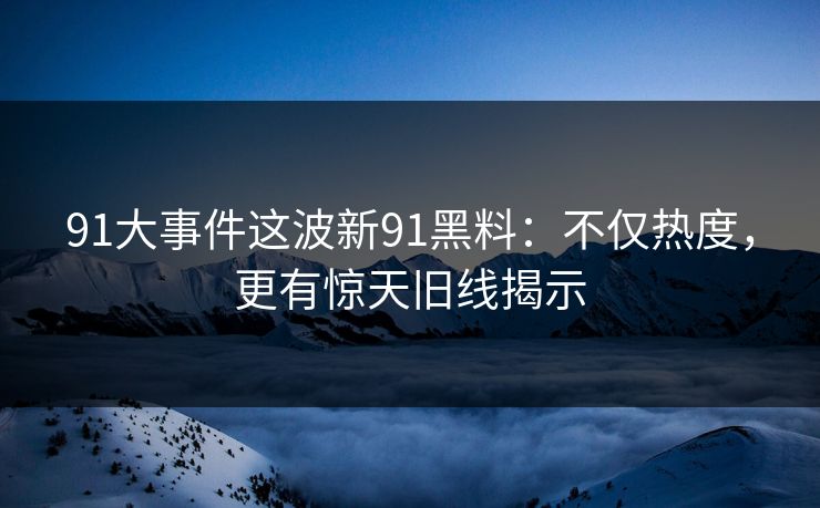 91大事件这波新91黑料：不仅热度，更有惊天旧线揭示