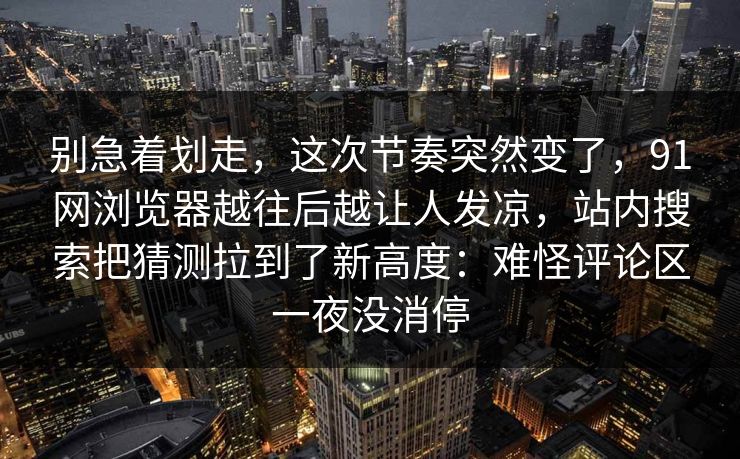 别急着划走，这次节奏突然变了，91网浏览器越往后越让人发凉，站内搜索把猜测拉到了新高度：难怪评论区一夜没消停