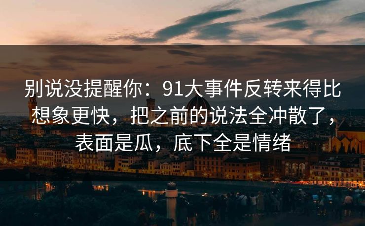 别说没提醒你：91大事件反转来得比想象更快，把之前的说法全冲散了，表面是瓜，底下全是情绪