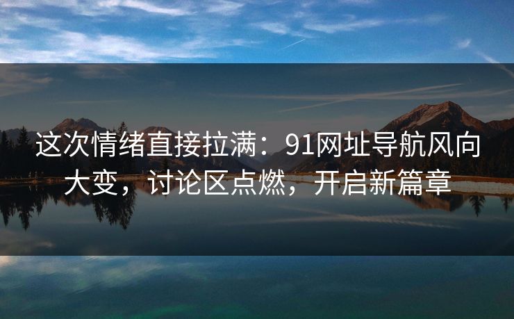 这次情绪直接拉满：91网址导航风向大变，讨论区点燃，开启新篇章