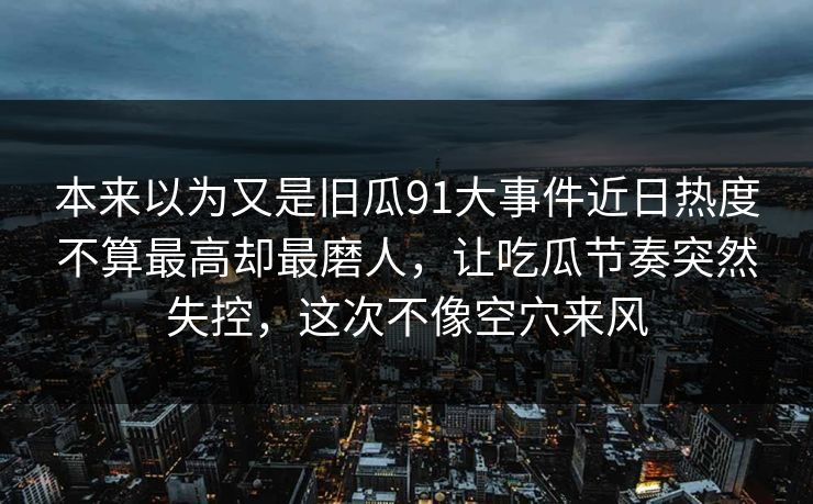 本来以为又是旧瓜91大事件近日热度不算最高却最磨人,让吃瓜节奏突然失控,这次不像空穴来风