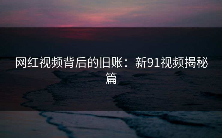 网红视频背后的旧账：新91视频揭秘篇