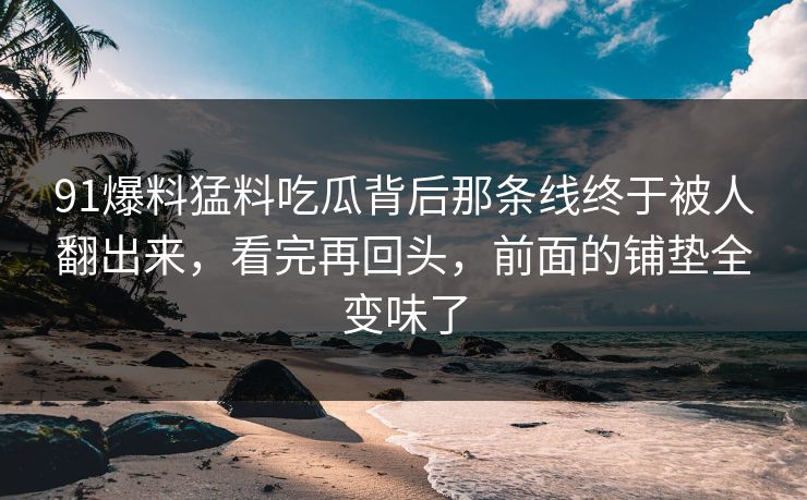 91爆料猛料吃瓜背后那条线终于被人翻出来，看完再回头，前面的铺垫全变味了