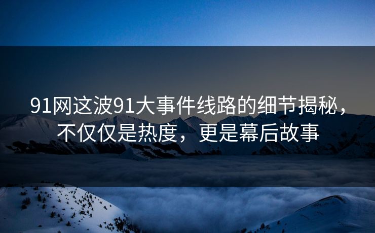 91网这波91大事件线路的细节揭秘，不仅仅是热度，更是幕后故事