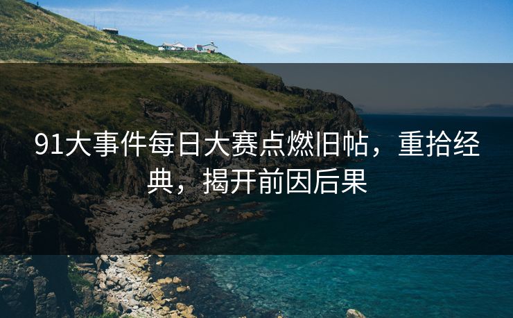 91大事件每日大赛点燃旧帖，重拾经典，揭开前因后果