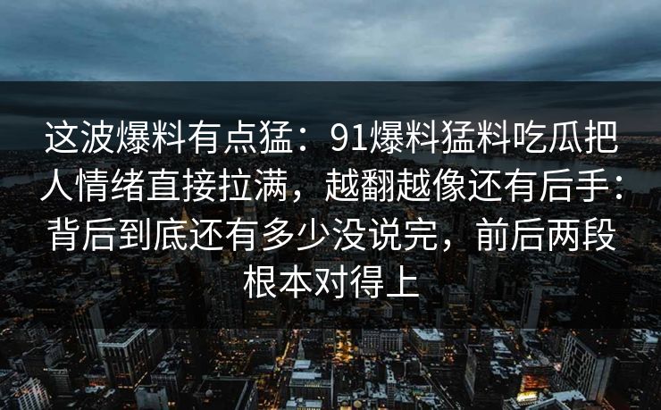 这波爆料有点猛：91爆料猛料吃瓜把人情绪直接拉满，越翻越像还有后手：背后到底还有多少没说完，前后两段根本对得上