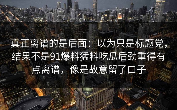 真正离谱的是后面：以为只是标题党，结果不是91爆料猛料吃瓜后劲重得有点离谱，像是故意留了口子