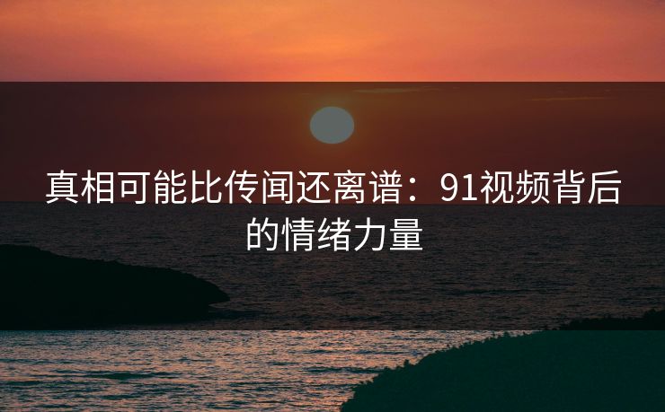 真相可能比传闻还离谱：91视频背后的情绪力量