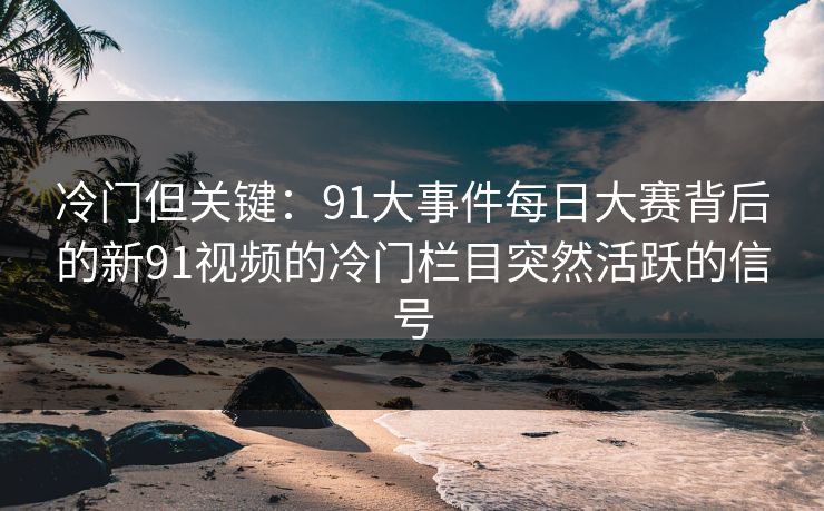 冷门但关键：91大事件每日大赛背后的新91视频的冷门栏目突然活跃的信号