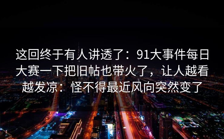 这回终于有人讲透了：91大事件每日大赛一下把旧帖也带火了，让人越看越发凉：怪不得最近风向突然变了