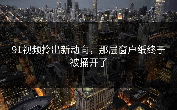 91视频拎出新动向，那层窗户纸终于被捅开了