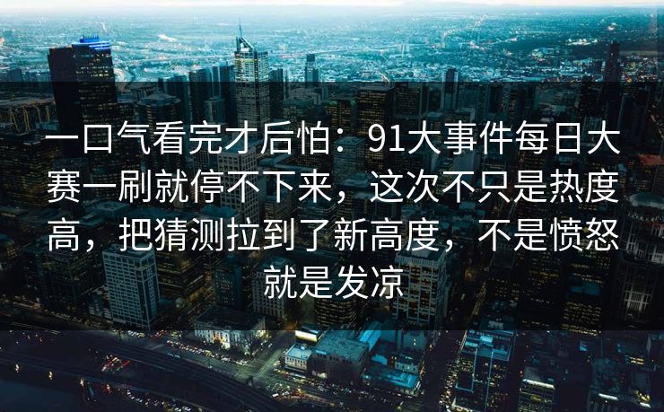 一口气看完才后怕：91大事件每日大赛一刷就停不下来，这次不只是热度高，把猜测拉到了新高度，不是愤怒就是发凉