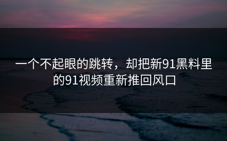 一个不起眼的跳转，却把新91黑料里的91视频重新推回风口
