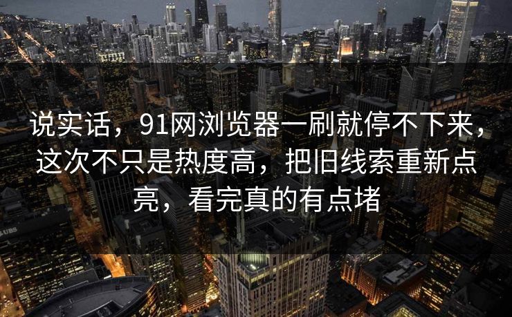 说实话，91网浏览器一刷就停不下来，这次不只是热度高，把旧线索重新点亮，看完真的有点堵