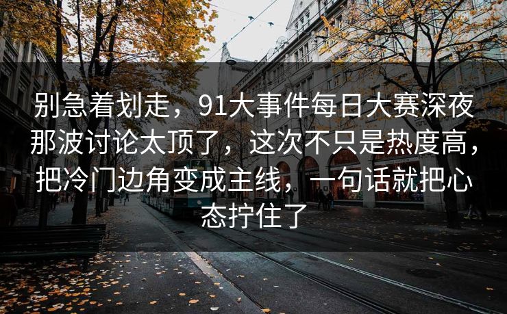 别急着划走，91大事件每日大赛深夜那波讨论太顶了，这次不只是热度高，把冷门边角变成主线，一句话就把心态拧住了