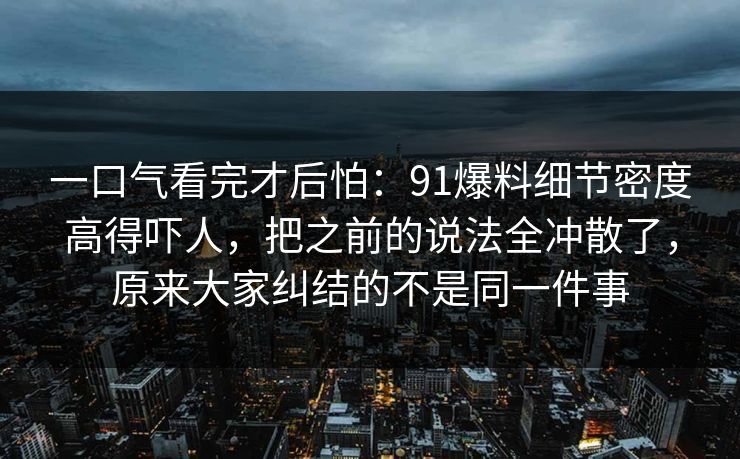 一口气看完才后怕：91爆料细节密度高得吓人，把之前的说法全冲散了，原来大家纠结的不是同一件事