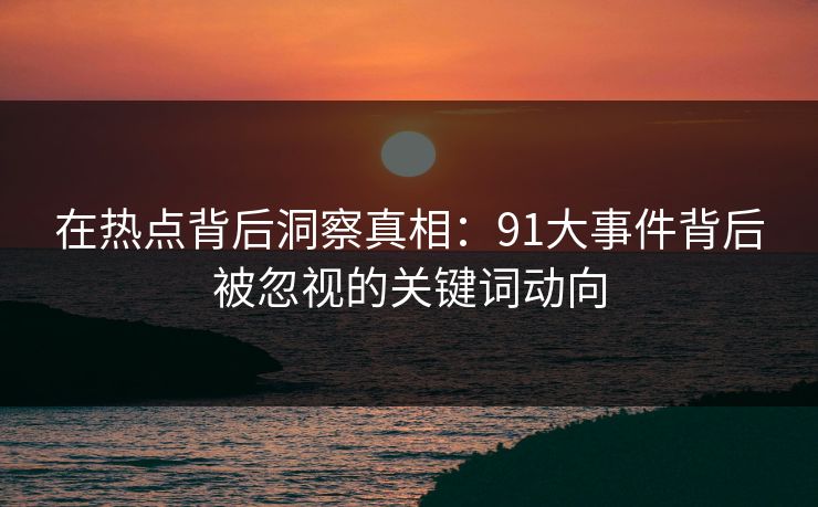 在热点背后洞察真相：91大事件背后被忽视的关键词动向