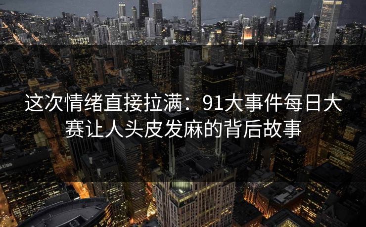 这次情绪直接拉满：91大事件每日大赛让人头皮发麻的背后故事