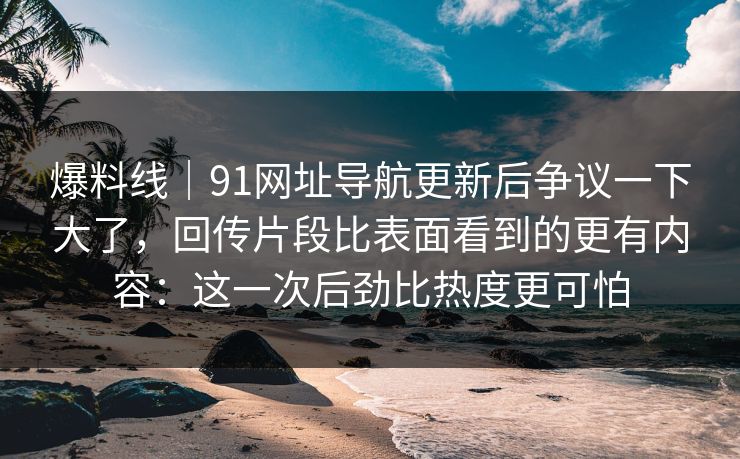 爆料线｜91网址导航更新后争议一下大了，回传片段比表面看到的更有内容：这一次后劲比热度更可怕