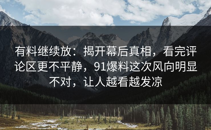 有料继续放：揭开幕后真相，看完评论区更不平静，91爆料这次风向明显不对，让人越看越发凉