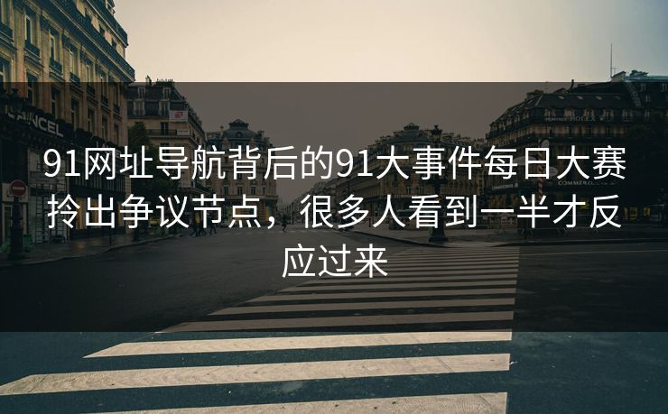 91网址导航背后的91大事件每日大赛拎出争议节点，很多人看到一半才反应过来