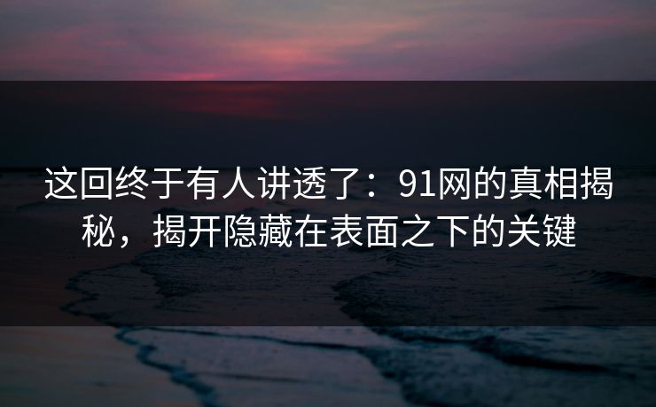 这回终于有人讲透了：91网的真相揭秘，揭开隐藏在表面之下的关键