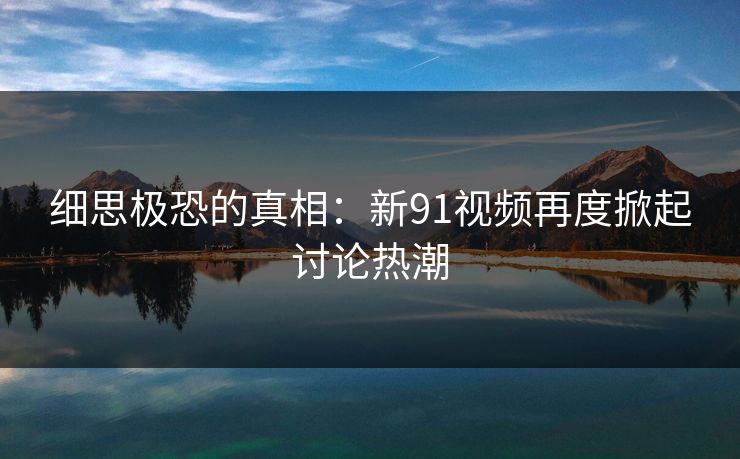 细思极恐的真相：新91视频再度掀起讨论热潮