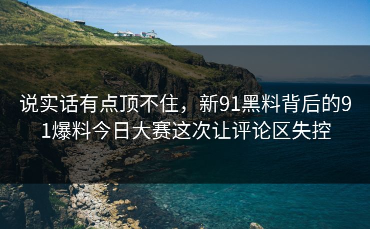 说实话有点顶不住，新91黑料背后的91爆料今日大赛这次让评论区失控