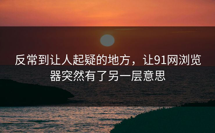 反常到让人起疑的地方，让91网浏览器突然有了另一层意思