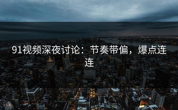 91视频深夜讨论：节奏带偏，爆点连连