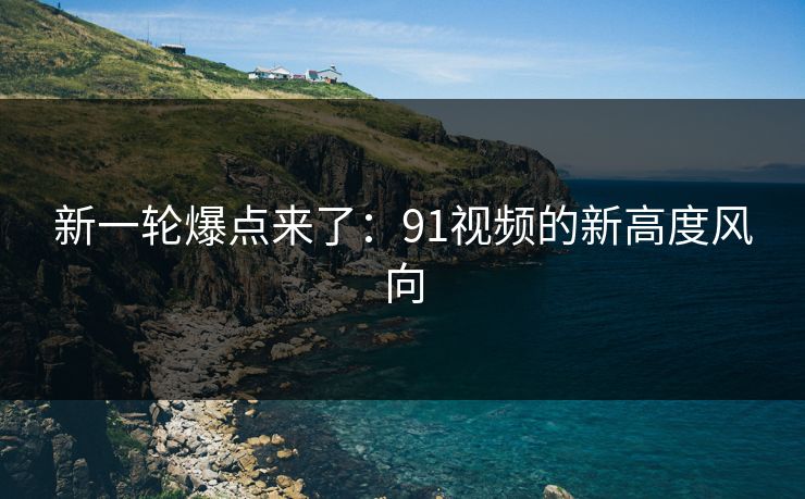 新一轮爆点来了：91视频的新高度风向