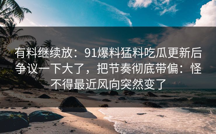 有料继续放：91爆料猛料吃瓜更新后争议一下大了，把节奏彻底带偏：怪不得最近风向突然变了