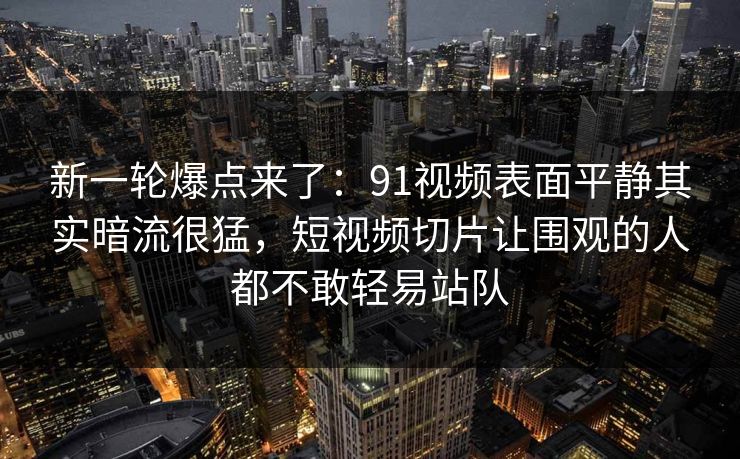 新一轮爆点来了：91视频表面平静其实暗流很猛，短视频切片让围观的人都不敢轻易站队