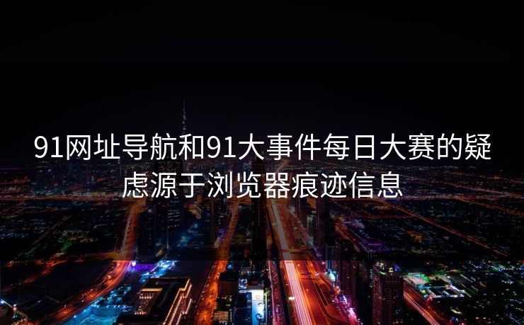 91网址导航和91大事件每日大赛的疑虑源于浏览器痕迹信息