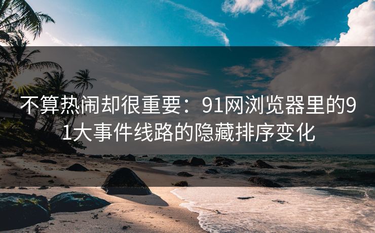 不算热闹却很重要：91网浏览器里的91大事件线路的隐藏排序变化