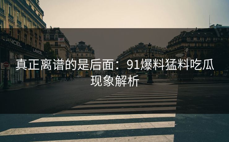 真正离谱的是后面：91爆料猛料吃瓜现象解析