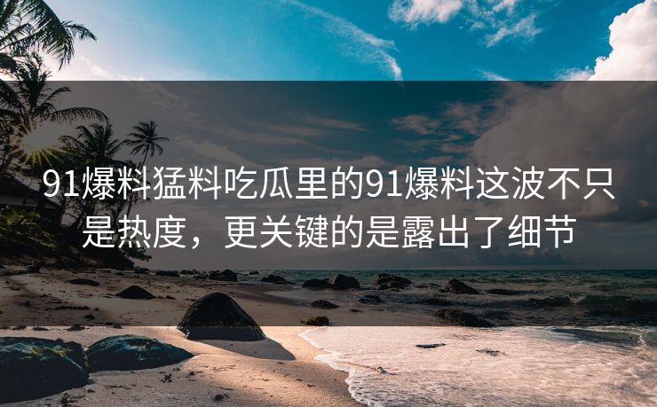 91爆料猛料吃瓜里的91爆料这波不只是热度，更关键的是露出了细节