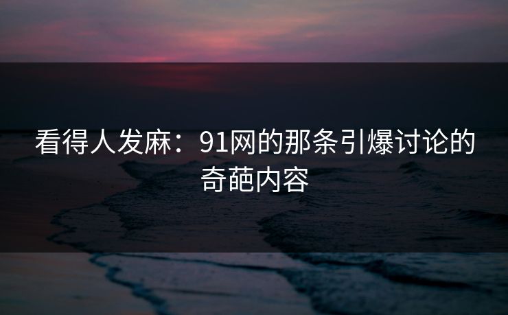 看得人发麻：91网的那条引爆讨论的奇葩内容